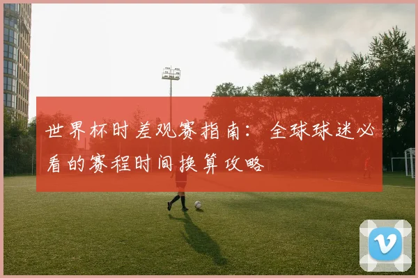 世界杯时差观赛指南：全球球迷必看的赛程时间换算攻略