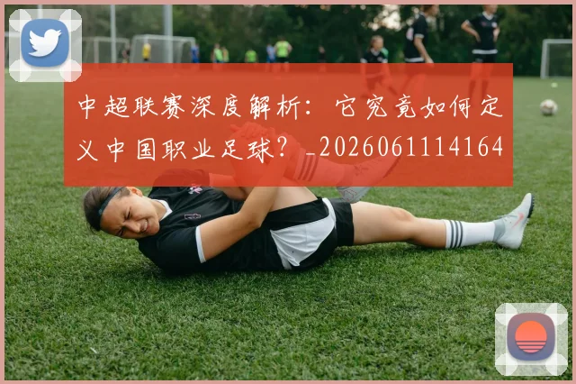 中超联赛深度解析:它究竟如何定义中国职业足球?_20260611141648