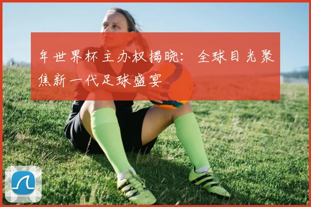 年世界杯主办权揭晓:全球目光聚焦新一代足球盛宴