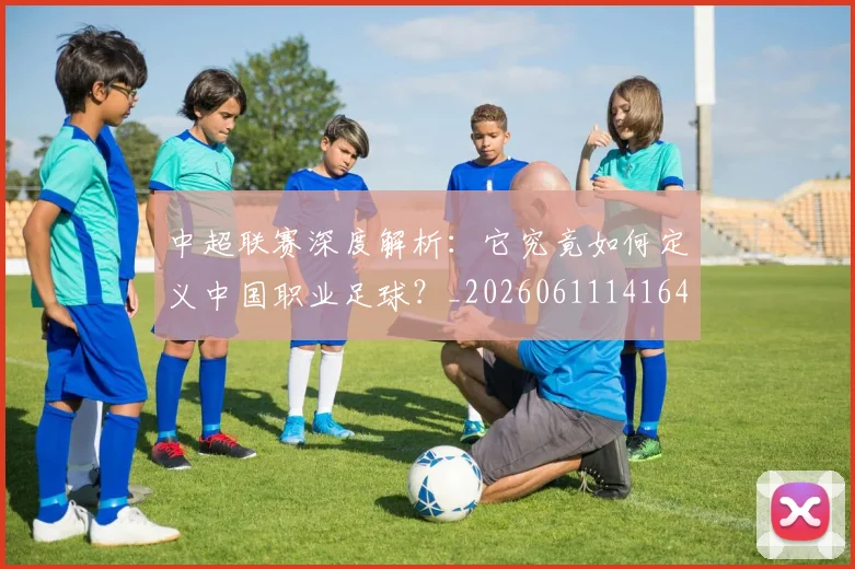 中超联赛深度解析：它究竟如何定义中国职业足球？_20260611141648