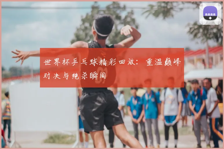 世界杯乒乓球精彩回放:重温巅峰对决与绝杀瞬间